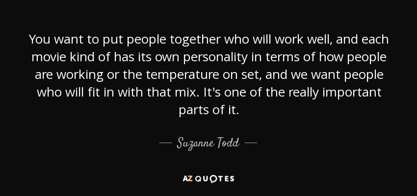 You want to put people together who will work well, and each movie kind of has its own personality in terms of how people are working or the temperature on set, and we want people who will fit in with that mix. It's one of the really important parts of it. - Suzanne Todd