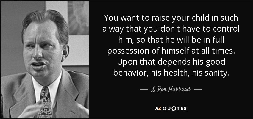 You want to raise your child in such a way that you don't have to control him, so that he will be in full possession of himself at all times. Upon that depends his good behavior, his health, his sanity. - L. Ron Hubbard