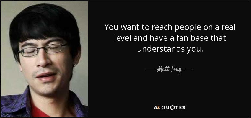 You want to reach people on a real level and have a fan base that understands you. - Matt Tong