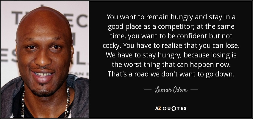 You want to remain hungry and stay in a good place as a competitor; at the same time, you want to be confident but not cocky. You have to realize that you can lose. We have to stay hungry, because losing is the worst thing that can happen now. That's a road we don't want to go down. - Lamar Odom