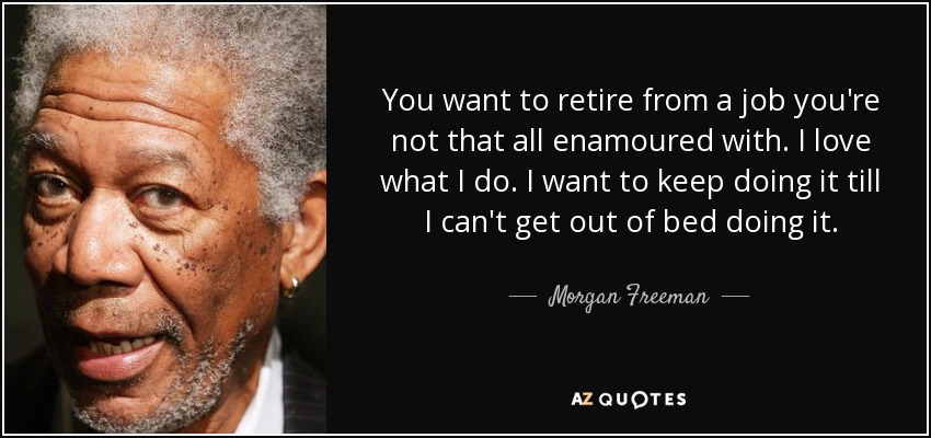 You want to retire from a job you're not that all enamoured with. I love what I do. I want to keep doing it till I can't get out of bed doing it. - Morgan Freeman