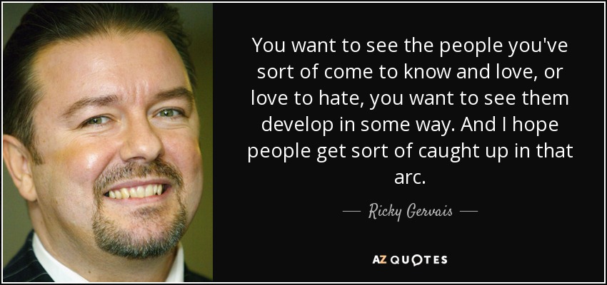 You want to see the people you've sort of come to know and love, or love to hate, you want to see them develop in some way. And I hope people get sort of caught up in that arc. - Ricky Gervais