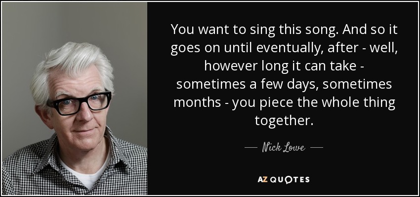 You want to sing this song. And so it goes on until eventually, after - well, however long it can take - sometimes a few days, sometimes months - you piece the whole thing together. - Nick Lowe