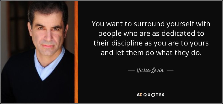 You want to surround yourself with people who are as dedicated to their discipline as you are to yours and let them do what they do. - Victor Levin