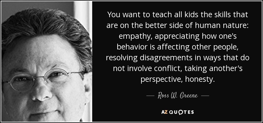 You want to teach all kids the skills that are on the better side of human nature: empathy, appreciating how one's behavior is affecting other people, resolving disagreements in ways that do not involve conflict, taking another's perspective, honesty. - Ross W. Greene