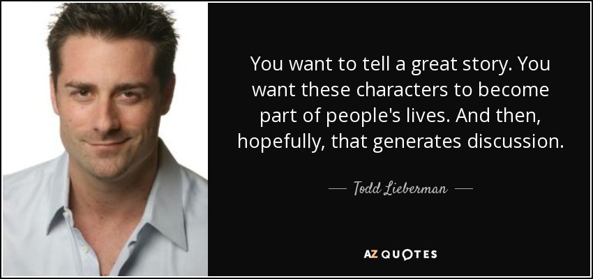 You want to tell a great story. You want these characters to become part of people's lives. And then, hopefully, that generates discussion. - Todd Lieberman