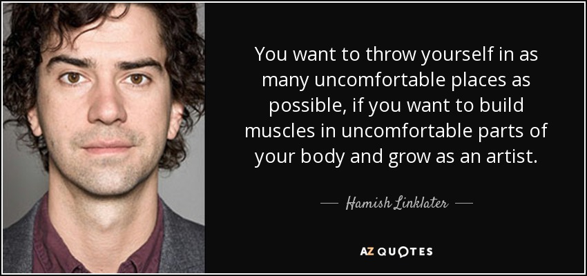 You want to throw yourself in as many uncomfortable places as possible, if you want to build muscles in uncomfortable parts of your body and grow as an artist. - Hamish Linklater