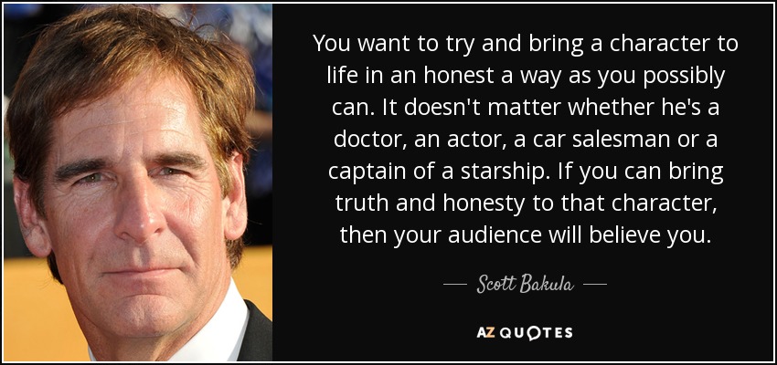 You want to try and bring a character to life in an honest a way as you possibly can. It doesn't matter whether he's a doctor, an actor, a car salesman or a captain of a starship. If you can bring truth and honesty to that character, then your audience will believe you. - Scott Bakula
