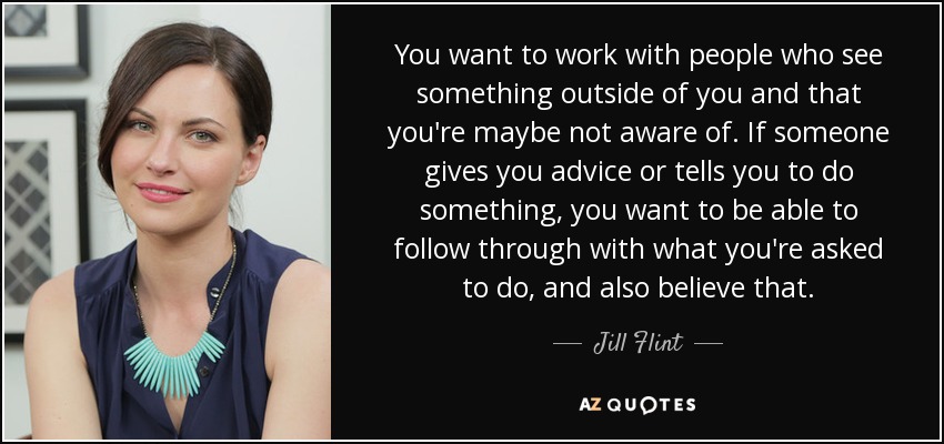 You want to work with people who see something outside of you and that you're maybe not aware of. If someone gives you advice or tells you to do something, you want to be able to follow through with what you're asked to do, and also believe that. - Jill Flint