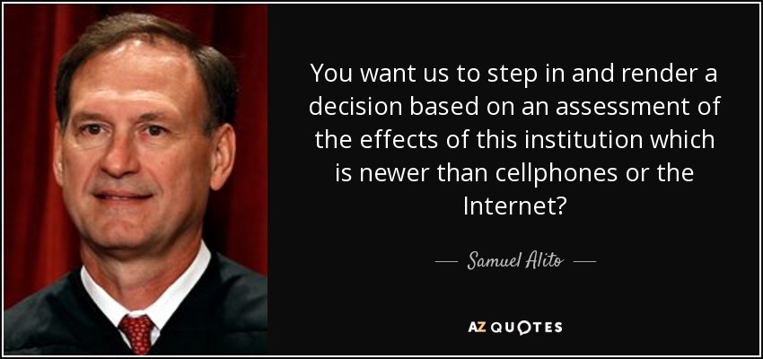 You want us to step in and render a decision based on an assessment of the effects of this institution which is newer than cellphones or the Internet? - Samuel Alito