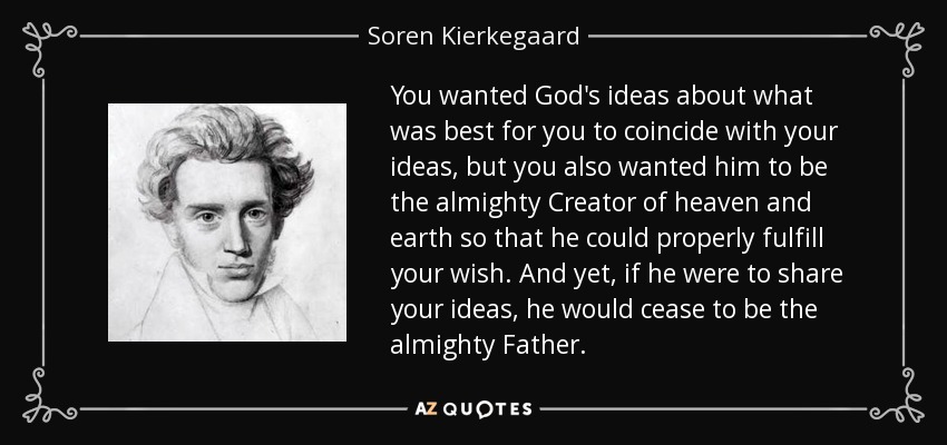 You wanted God's ideas about what was best for you to coincide with your ideas, but you also wanted him to be the almighty Creator of heaven and earth so that he could properly fulfill your wish. And yet, if he were to share your ideas, he would cease to be the almighty Father. - Soren Kierkegaard