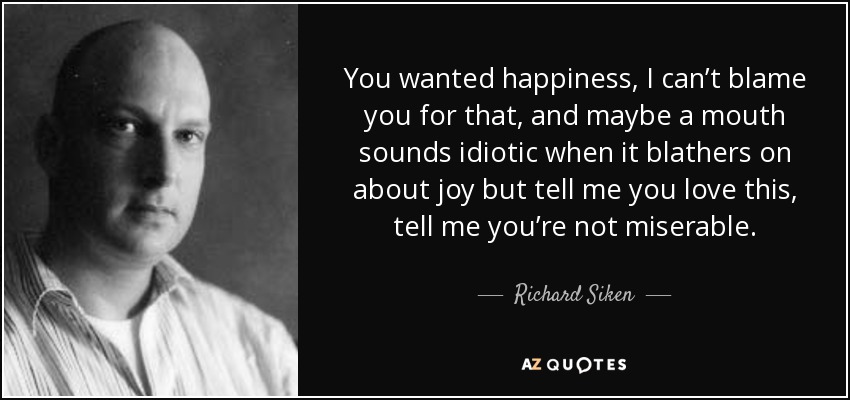 You wanted happiness, I can’t blame you for that, and maybe a mouth sounds idiotic when it blathers on about joy but tell me you love this, tell me you’re not miserable. - Richard Siken