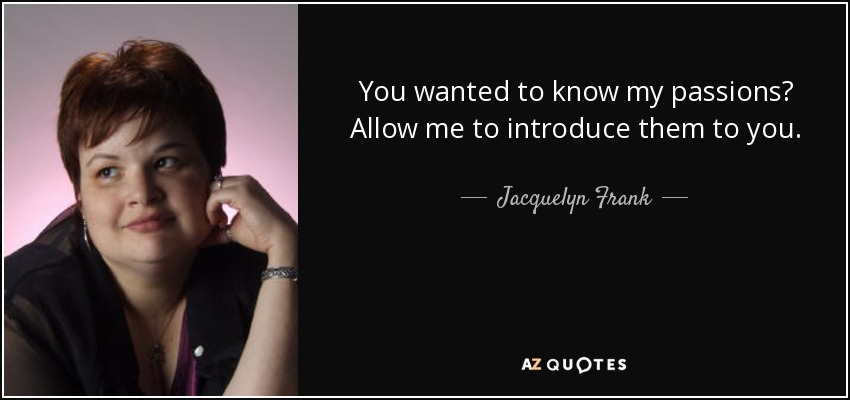 You wanted to know my passions? Allow me to introduce them to you. - Jacquelyn Frank