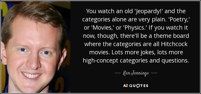 You watch an old 'Jeopardy!' and the categories alone are very plain. 'Poetry,' or 'Movies,' or 'Physics.' If you watch it now, though, there'll be a theme board where the categories are all Hitchcock movies. Lots more jokes, lots more high-concept categories and questions. - Ken Jennings