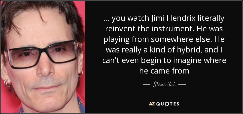 ... you watch Jimi Hendrix literally reinvent the instrument. He was playing from somewhere else. He was really a kind of hybrid, and I can't even begin to imagine where he came from - Steve Vai