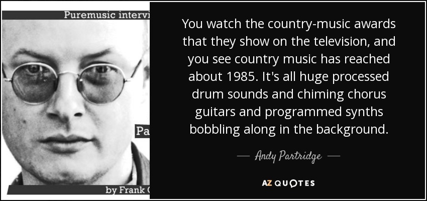 You watch the country-music awards that they show on the television, and you see country music has reached about 1985. It's all huge processed drum sounds and chiming chorus guitars and programmed synths bobbling along in the background. - Andy Partridge