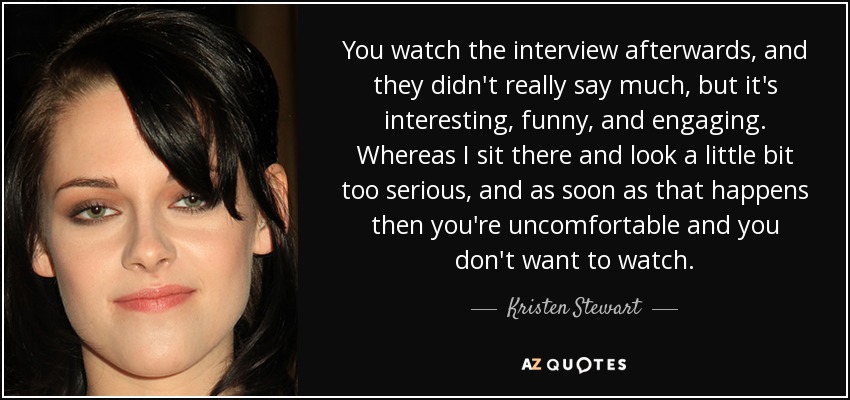 You watch the interview afterwards, and they didn't really say much, but it's interesting, funny, and engaging. Whereas I sit there and look a little bit too serious, and as soon as that happens then you're uncomfortable and you don't want to watch. - Kristen Stewart