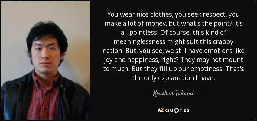 You wear nice clothes, you seek respect, you make a lot of money, but what's the point? It's all pointless. Of course, this kind of meaninglessness might suit this crappy nation. But, you see, we still have emotions like joy and happiness, right? They may not mount to much. But they fill up our emptiness. That's the only explanation I have. - Koushun Takami