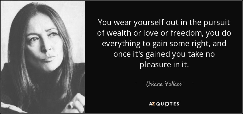 You wear yourself out in the pursuit of wealth or love or freedom, you do everything to gain some right, and once it's gained you take no pleasure in it. - Oriana Fallaci