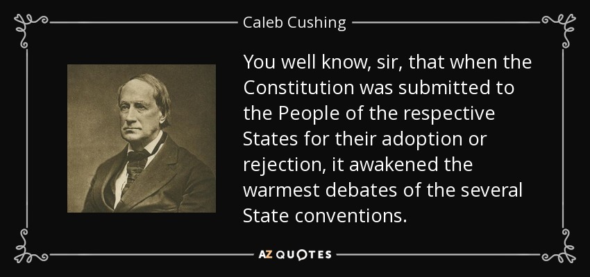 You well know, sir, that when the Constitution was submitted to the People of the respective States for their adoption or rejection, it awakened the warmest debates of the several State conventions. - Caleb Cushing