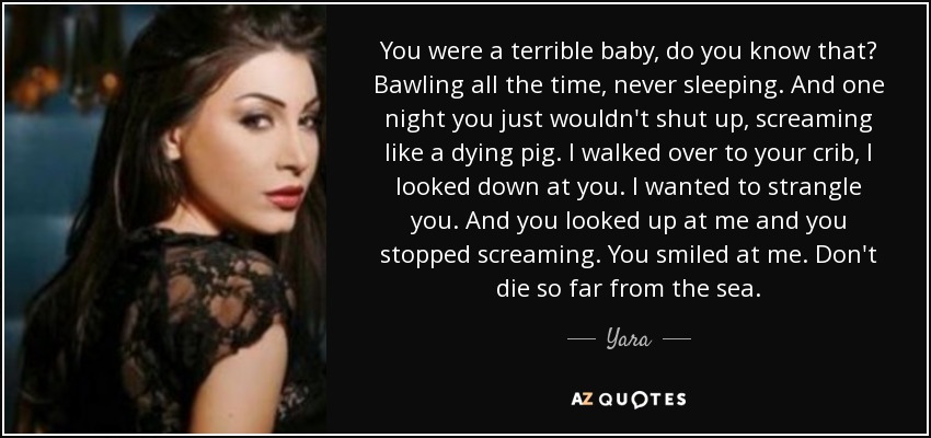 You were a terrible baby, do you know that? Bawling all the time, never sleeping. And one night you just wouldn't shut up, screaming like a dying pig. I walked over to your crib, I looked down at you. I wanted to strangle you. And you looked up at me and you stopped screaming. You smiled at me. Don't die so far from the sea. - Yara