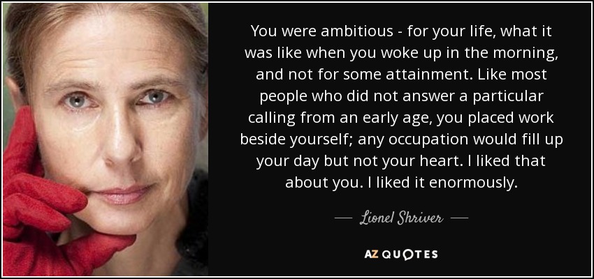 You were ambitious - for your life, what it was like when you woke up in the morning, and not for some attainment. Like most people who did not answer a particular calling from an early age, you placed work beside yourself; any occupation would fill up your day but not your heart. I liked that about you. I liked it enormously. - Lionel Shriver