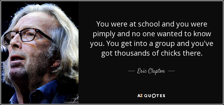 You were at school and you were pimply and no one wanted to know you. You get into a group and you've got thousands of chicks there. - Eric Clapton