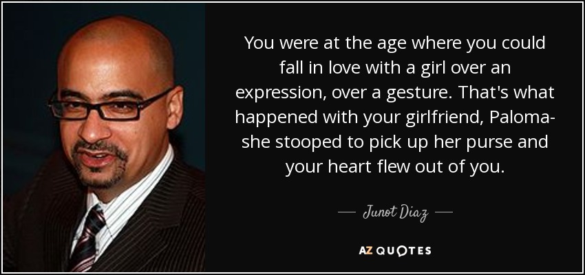 You were at the age where you could fall in love with a girl over an expression, over a gesture. That's what happened with your girlfriend, Paloma- she stooped to pick up her purse and your heart flew out of you. - Junot Diaz