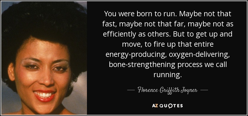 You were born to run. Maybe not that fast, maybe not that far, maybe not as efficiently as others. But to get up and move, to fire up that entire energy-producing, oxygen-delivering, bone-strengthening process we call running. - Florence Griffith Joyner