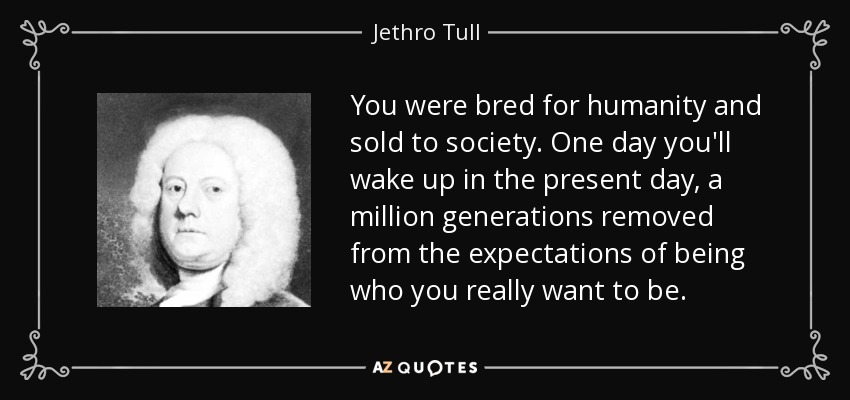 You were bred for humanity and sold to society. One day you'll wake up in the present day, a million generations removed from the expectations of being who you really want to be. - Jethro Tull