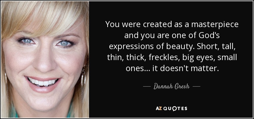 You were created as a masterpiece and you are one of God's expressions of beauty. Short, tall, thin, thick, freckles, big eyes, small ones . . . it doesn't matter. - Dannah Gresh