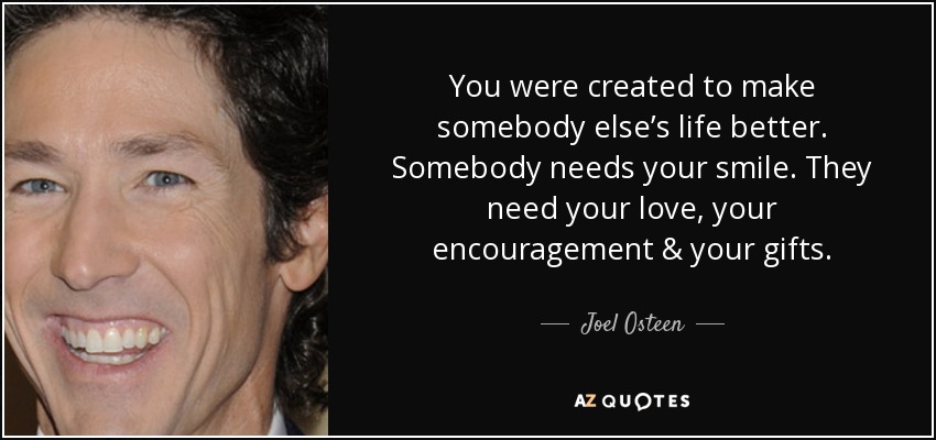 You were created to make somebody else’s life better. Somebody needs your smile. They need your love, your encouragement & your gifts. - Joel Osteen
