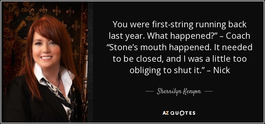 You were first-string running back last year. What happened?” – Coach “Stone’s mouth happened. It needed to be closed, and I was a little too obliging to shut it.” – Nick - Sherrilyn Kenyon