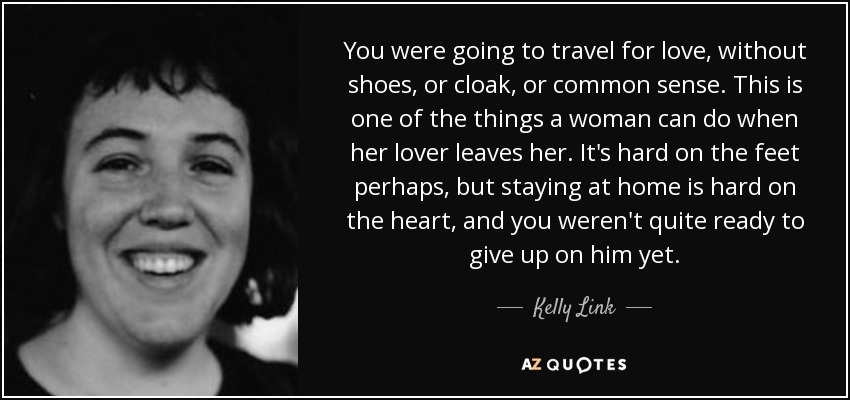 You were going to travel for love, without shoes, or cloak, or common sense. This is one of the things a woman can do when her lover leaves her. It's hard on the feet perhaps, but staying at home is hard on the heart, and you weren't quite ready to give up on him yet. - Kelly Link