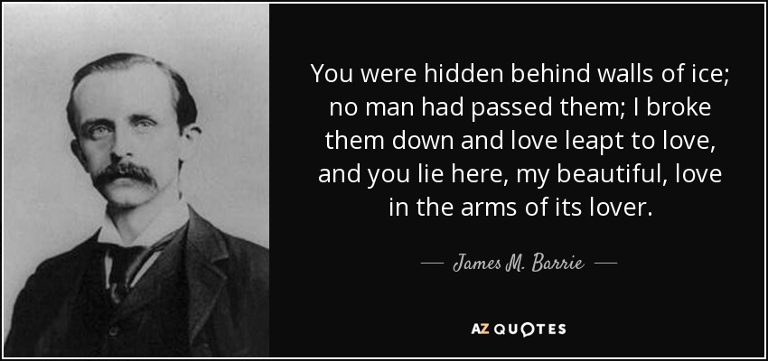 You were hidden behind walls of ice; no man had passed them; I broke them down and love leapt to love, and you lie here, my beautiful, love in the arms of its lover. - James M. Barrie