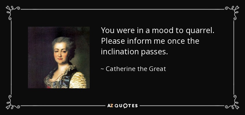 You were in a mood to quarrel. Please inform me once the inclination passes. - Catherine the Great
