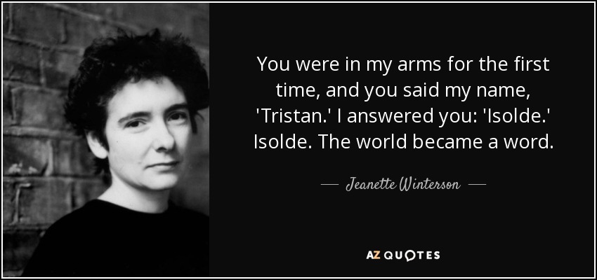 You were in my arms for the first time, and you said my name, 'Tristan.' I answered you: 'Isolde.' Isolde. The world became a word. - Jeanette Winterson
