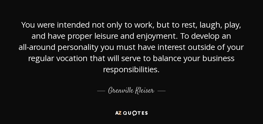 You were intended not only to work, but to rest, laugh, play, and have proper leisure and enjoyment. To develop an all-around personality you must have interest outside of your regular vocation that will serve to balance your business responsibilities. - Grenville Kleiser