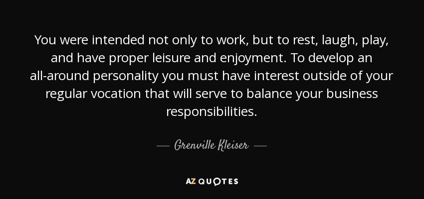 You were intended not only to work, but to rest, laugh, play, and have proper leisure and enjoyment. To develop an all-around personality you must have interest outside of your regular vocation that will serve to balance your business responsibilities. - Grenville Kleiser