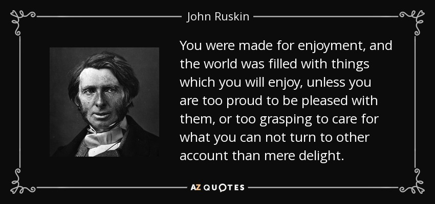 You were made for enjoyment, and the world was filled with things which you will enjoy, unless you are too proud to be pleased with them, or too grasping to care for what you can not turn to other account than mere delight. - John Ruskin