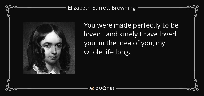 You were made perfectly to be loved - and surely I have loved you, in the idea of you, my whole life long. - Elizabeth Barrett Browning