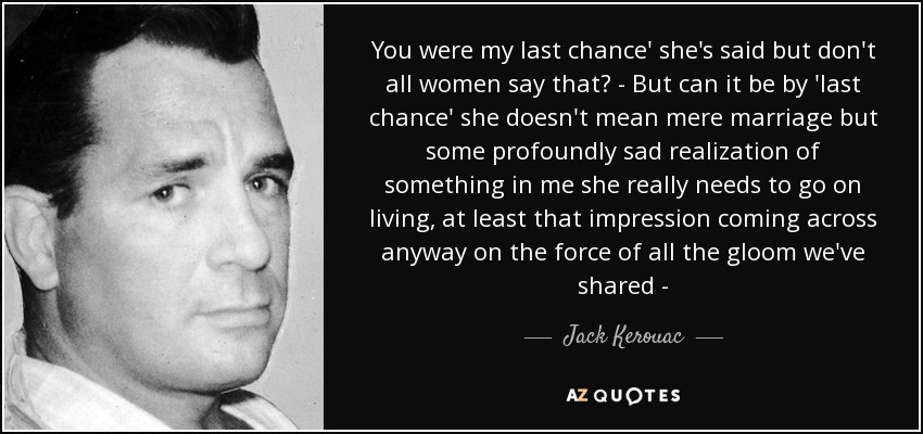 You were my last chance' she's said but don't all women say that? - But can it be by 'last chance' she doesn't mean mere marriage but some profoundly sad realization of something in me she really needs to go on living, at least that impression coming across anyway on the force of all the gloom we've shared - - Jack Kerouac