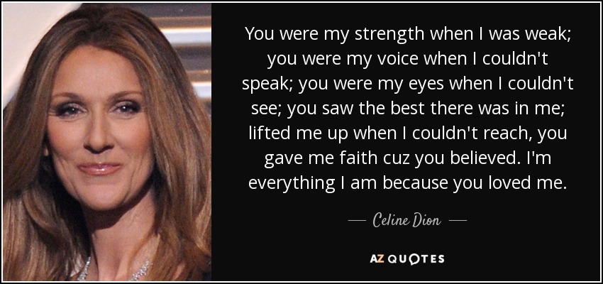 You were my strength when I was weak; you were my voice when I couldn't speak; you were my eyes when I couldn't see; you saw the best there was in me; lifted me up when I couldn't reach, you gave me faith cuz you believed. I'm everything I am because you loved me. - Celine Dion