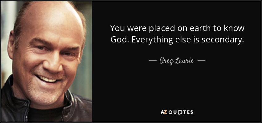 You were placed on earth to know God. Everything else is secondary. - Greg Laurie