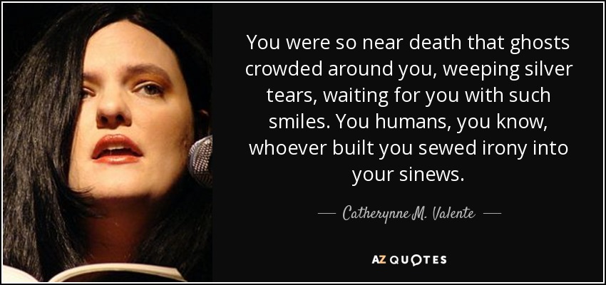 You were so near death that ghosts crowded around you, weeping silver tears, waiting for you with such smiles. You humans, you know, whoever built you sewed irony into your sinews. - Catherynne M. Valente