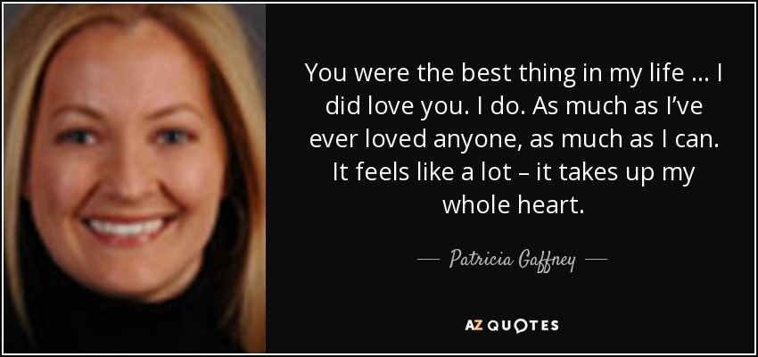 You were the best thing in my life … I did love you. I do. As much as I’ve ever loved anyone, as much as I can. It feels like a lot – it takes up my whole heart. - Patricia Gaffney