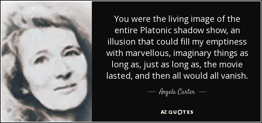 You were the living image of the entire Platonic shadow show, an illusion that could fill my emptiness with marvellous, imaginary things as long as, just as long as, the movie lasted, and then all would all vanish. - Angela Carter