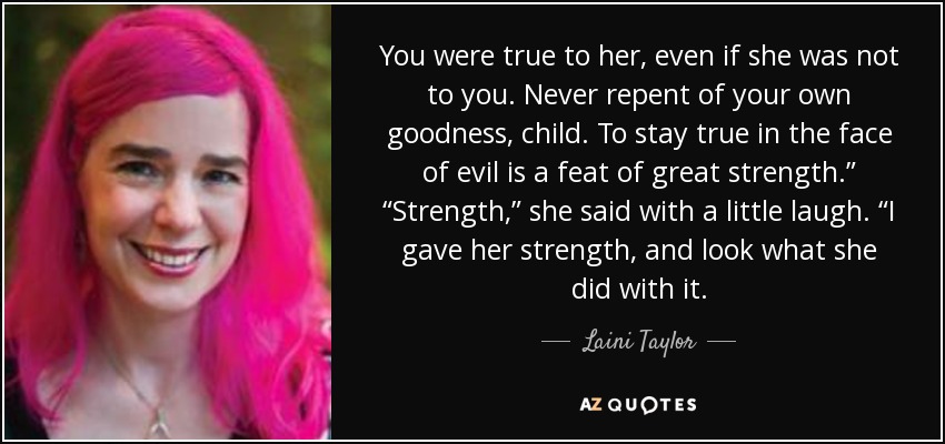 You were true to her, even if she was not to you. Never repent of your own goodness, child. To stay true in the face of evil is a feat of great strength.” “Strength,” she said with a little laugh. “I gave her strength, and look what she did with it. - Laini Taylor