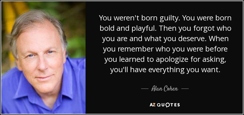 You weren't born guilty. You were born bold and playful. Then you forgot who you are and what you deserve. When you remember who you were before you learned to apologize for asking, you'll have everything you want. - Alan Cohen