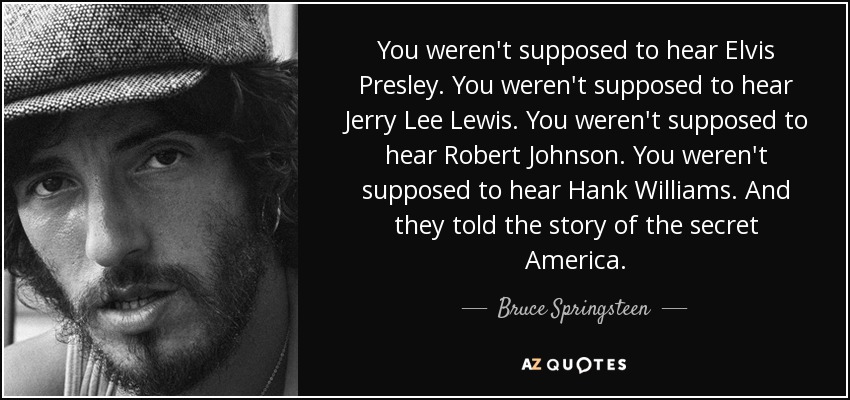 You weren't supposed to hear Elvis Presley. You weren't supposed to hear Jerry Lee Lewis. You weren't supposed to hear Robert Johnson. You weren't supposed to hear Hank Williams. And they told the story of the secret America. - Bruce Springsteen